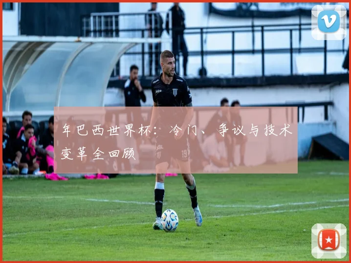 年巴西世界杯：冷门、争议与技术变革全回顾